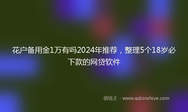 花户备用金1万有吗2024年推荐，整理5个18岁必下款的网贷软件
