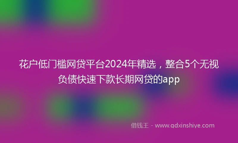 花户低门槛网贷平台2024年精选，整合5个无视负债快速下款长期网贷的app
