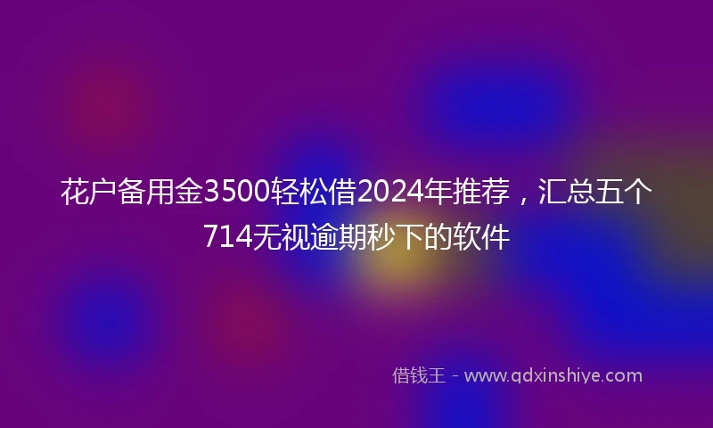 花户备用金3500轻松借2024年推荐，汇总五个714无视逾期秒下的软件