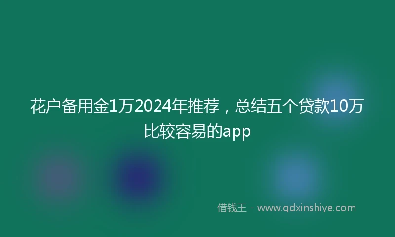 花户备用金1万2024年推荐，总结五个贷款10万比较容易的app