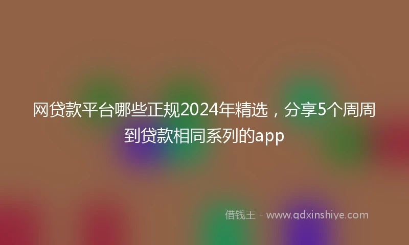 网贷款平台哪些正规2024年精选，分享5个周周到贷款相同系列的app