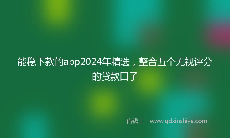 能稳下款的app2024年精选，整合五个无视评分的贷款口子