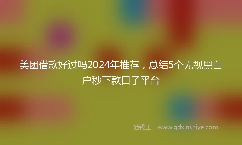 美团借款好过吗2024年推荐，总结5个无视黑白户秒下款口子平台