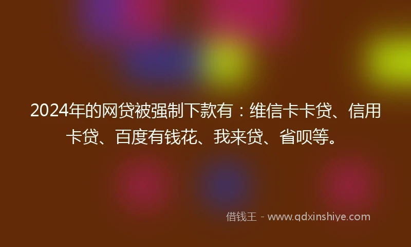 2024年的网贷被强制下款有：维信卡卡贷、信用卡贷、百度有钱花、我来贷、省呗等。