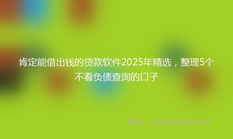 肯定能借出钱的贷款软件2025年精选，整理5个不看负债查询的口子