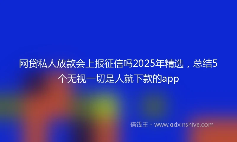网贷私人放款会上报征信吗2025年精选，总结5个无视一切是人就下款的app