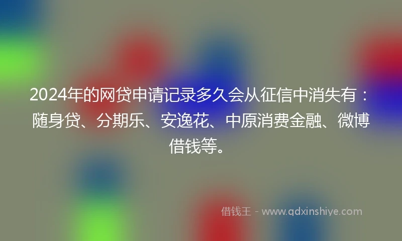 2024年的网贷申请记录多久会从征信中消失有：随身贷、分期乐、安逸花、中原消费金融、微博借钱等。