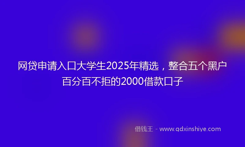 网贷申请入口大学生2025年精选，整合五个黑户百分百不拒的2000借款口子