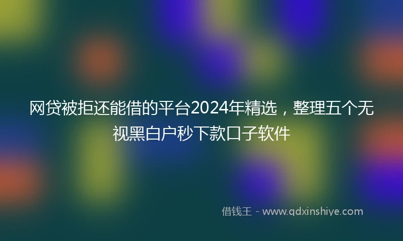 网贷被拒还能借的平台2024年精选，整理五个无视黑白户秒下款口子软件
