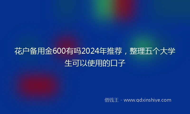 花户备用金600有吗2024年推荐，整理五个大学生可以使用的口子