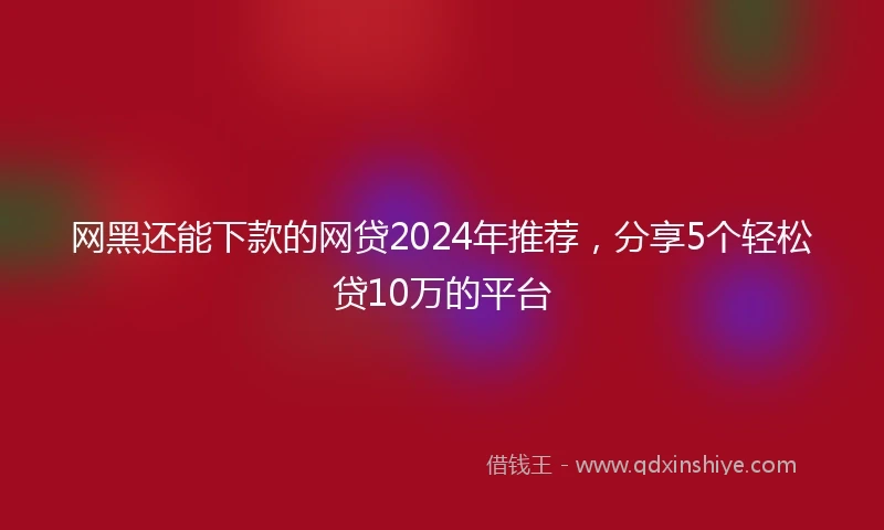网黑还能下款的网贷2024年推荐，分享5个轻松贷10万的平台