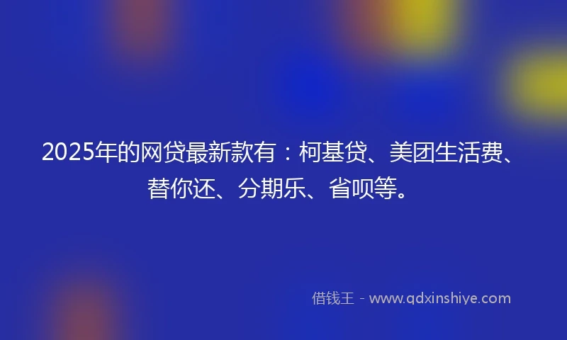 2025年的网贷最新款有：柯基贷、美团生活费、替你还、分期乐、省呗等。
