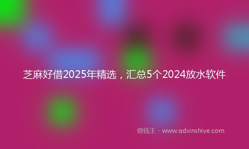 芝麻好借2025年精选，汇总5个2024放水软件