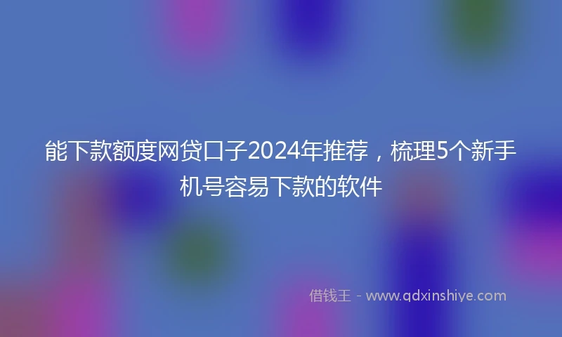 能下款额度网贷口子2024年推荐，梳理5个新手机号容易下款的软件