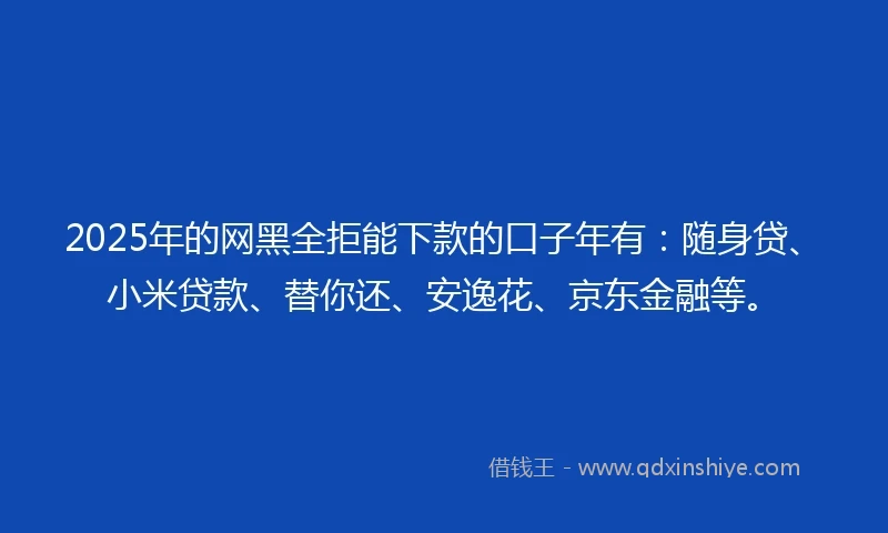 2025年的网黑全拒能下款的口子年有：随身贷、小米贷款、替你还、安逸花、京东金融等。