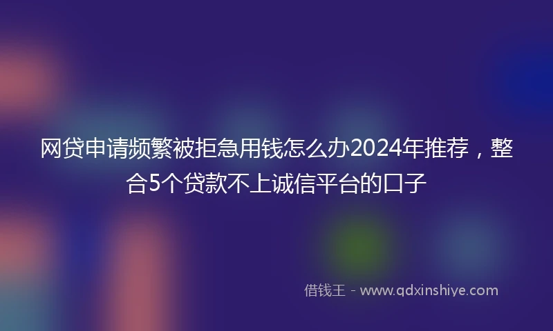 网贷申请频繁被拒急用钱怎么办2024年推荐，整合5个贷款不上诚信平台的口子