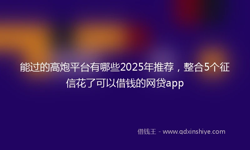 能过的高炮平台有哪些2025年推荐，整合5个征信花了可以借钱的网贷app