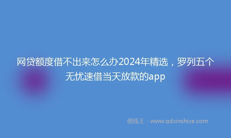 网贷额度借不出来怎么办2024年精选，罗列五个无忧速借当天放款的app