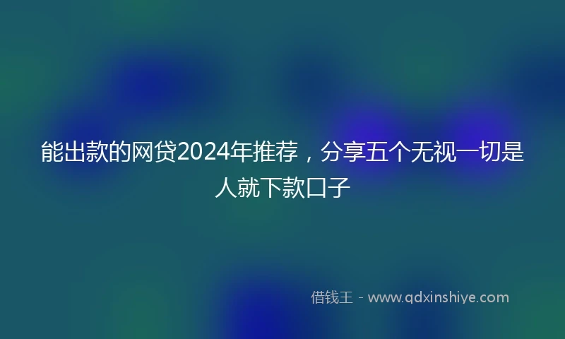 能出款的网贷2024年推荐，分享五个无视一切是人就下款口子