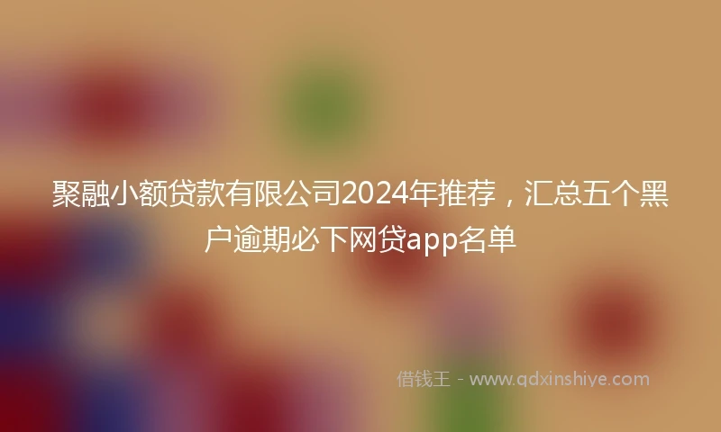 聚融小额贷款有限公司2024年推荐，汇总五个黑户逾期必下网贷app名单