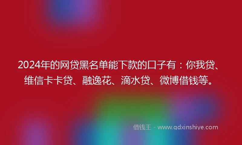 2024年的网贷黑名单能下款的口子有：你我贷、维信卡卡贷、融逸花、滴水贷、微博借钱等。