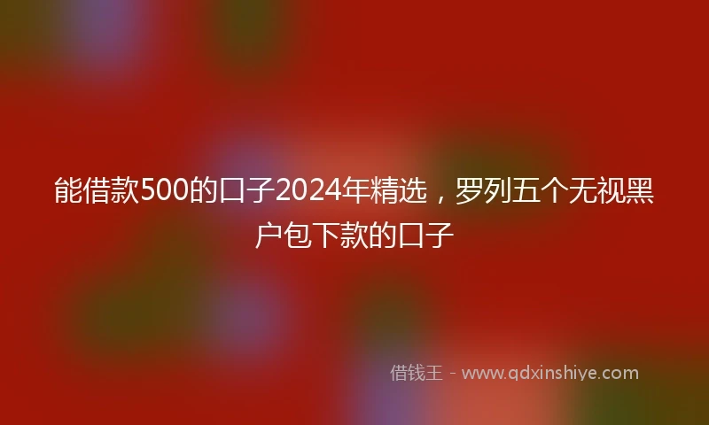 能借款500的口子2024年精选,罗列五个无视黑户包下款的口子