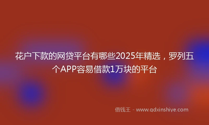 花户下款的网贷平台有哪些2025年精选，罗列五个APP容易借款1万块的平台