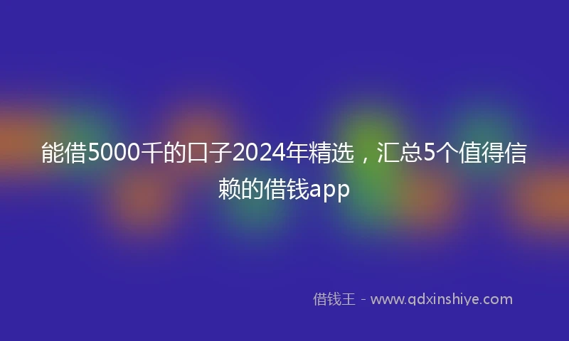 能借5000千的口子2024年精选，汇总5个值得信赖的借钱app