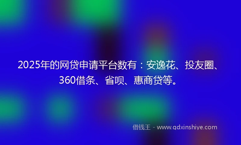 2025年的网贷申请平台数有：安逸花、投友圈、360借条、省呗、惠商贷等。