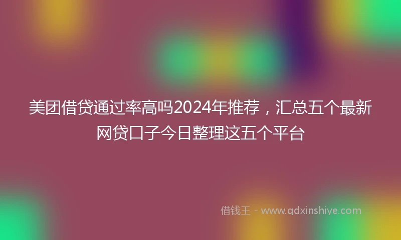 美团借贷通过率高吗2024年推荐，汇总五个最新网贷口子今日整理这五个平台