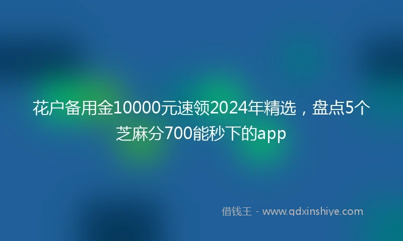 花户备用金10000元速领2024年精选，盘点5个芝麻分700能秒下的app