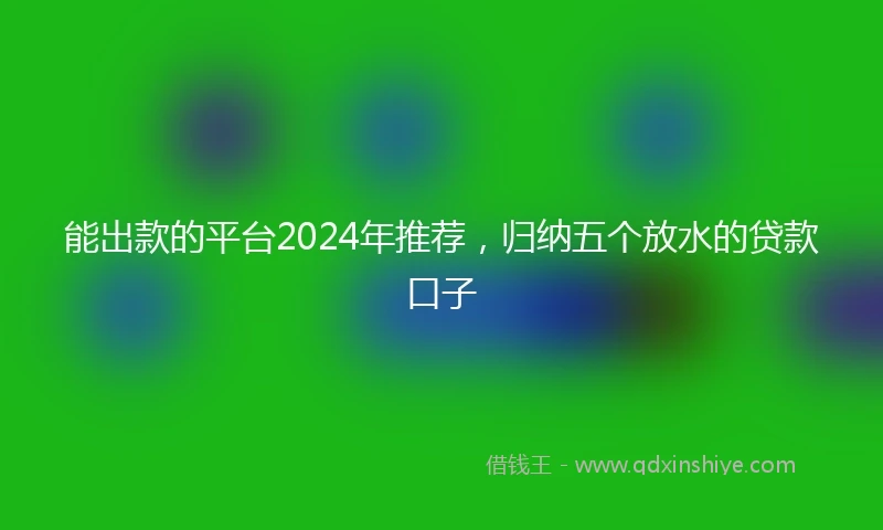 能出款的平台2024年推荐，归纳五个放水的贷款口子