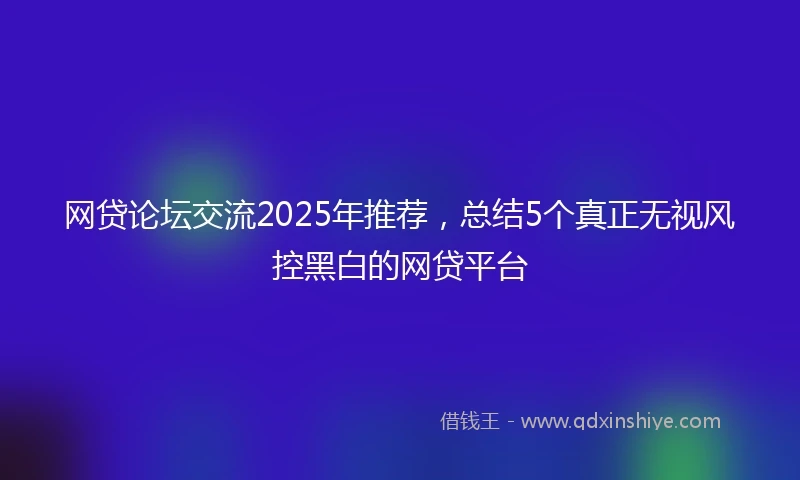 网贷论坛交流2025年推荐，总结5个真正无视风控黑白的网贷平台