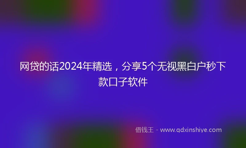 网贷的话2024年精选，分享5个无视黑白户秒下款口子软件