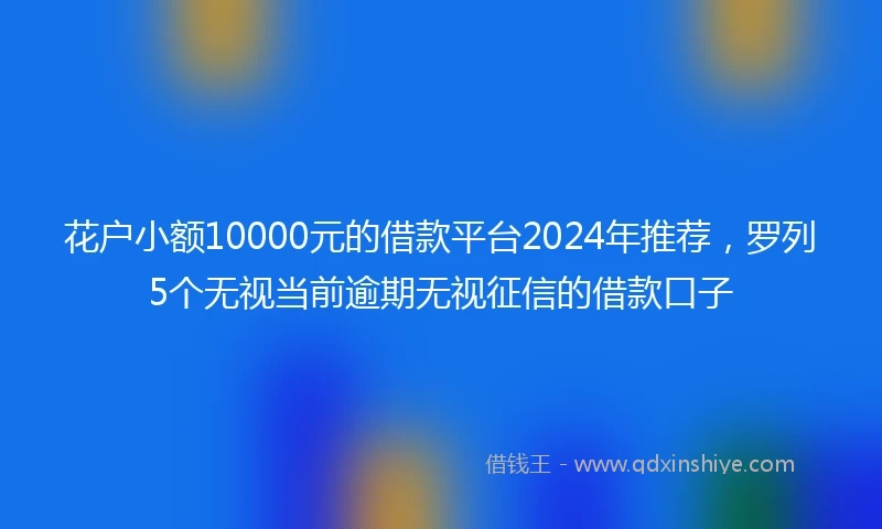 花户小额10000元的借款平台2024年推荐，罗列5个无视当前逾期无视征信的借款口子
