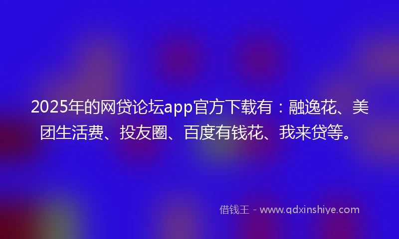 2025年的网贷论坛app官方下载有：融逸花、美团生活费、投友圈、百度有钱花、我来贷等。
