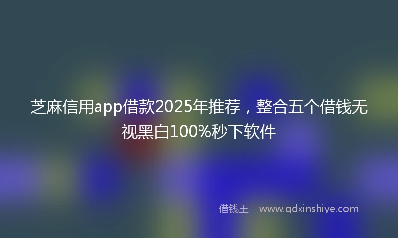 芝麻信用app借款2025年推荐，整合五个借钱无视黑白100%秒下软件