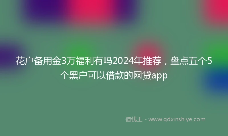 花户备用金3万福利有吗2024年推荐，盘点五个5个黑户可以借款的网贷app