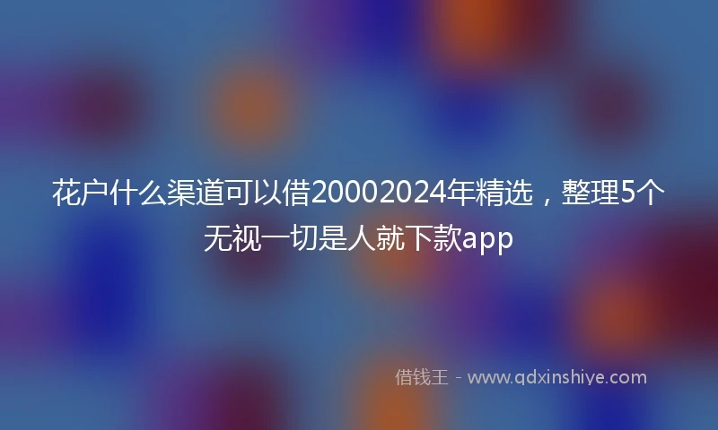 花户什么渠道可以借20002024年精选，整理5个无视一切是人就下款app