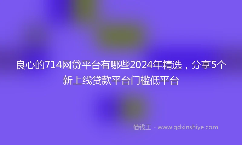良心的714网贷平台有哪些2024年精选，分享5个新上线贷款平台门槛低平台