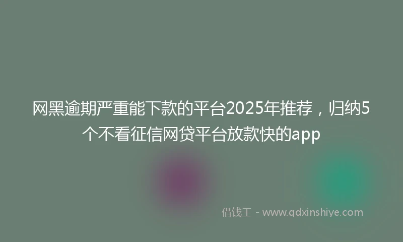 网黑逾期严重能下款的平台2025年推荐,归纳5个不看征信网贷平台放款快的app