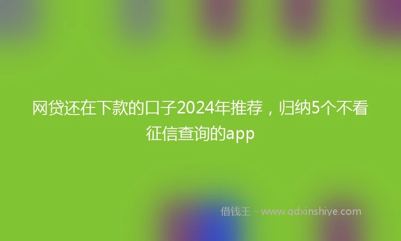网贷还在下款的口子2024年推荐，归纳5个不看征信查询的app