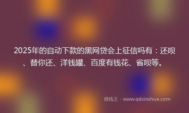 2025年的自动下款的黑网贷会上征信吗有：还呗、替你还、洋钱罐、百度有钱花、省呗等。