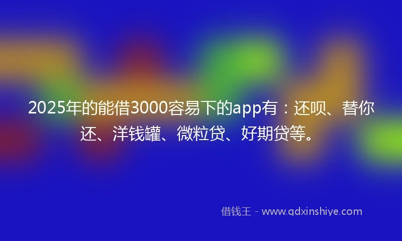 2025年的能借3000容易下的app有：还呗、替你还、洋钱罐、微粒贷、好期贷等。