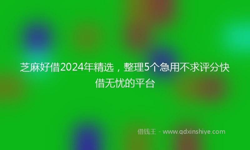 芝麻好借2024年精选，整理5个急用不求评分快借无忧的平台