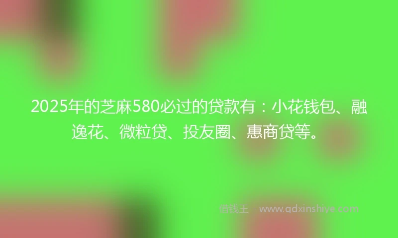 2025年的芝麻580必过的贷款有：小花钱包、融逸花、微粒贷、投友圈、惠商贷等。