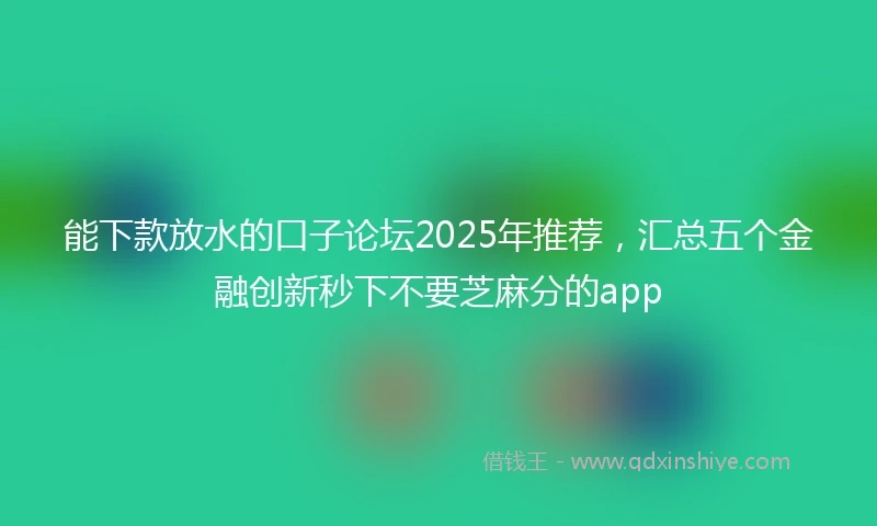 能下款放水的口子论坛2025年推荐，汇总五个金融创新秒下不要芝麻分的app