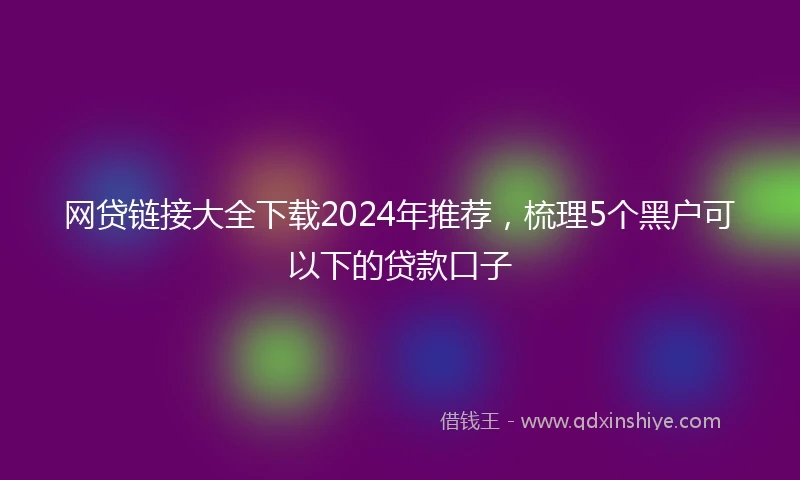 网贷链接大全下载2024年推荐，梳理5个黑户可以下的贷款口子