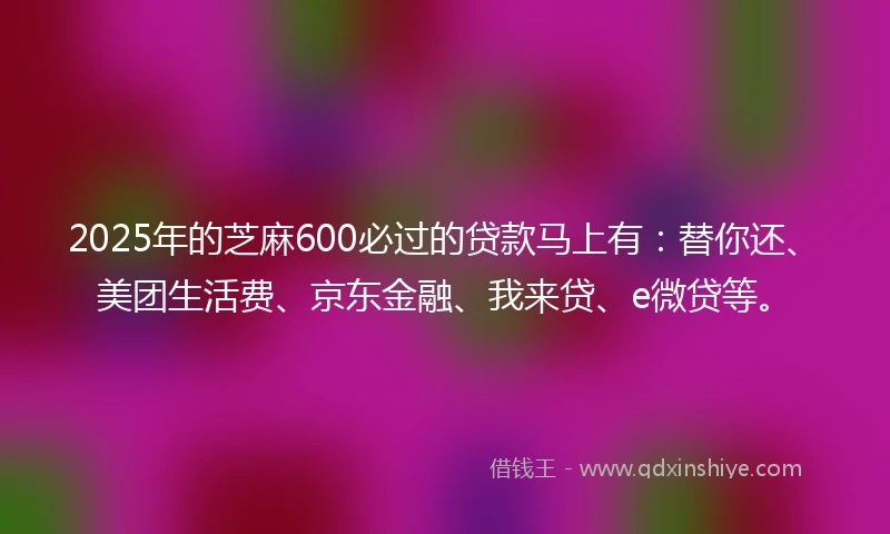 2025年的芝麻600必过的贷款马上有：替你还、美团生活费、京东金融、我来贷、e微贷等。