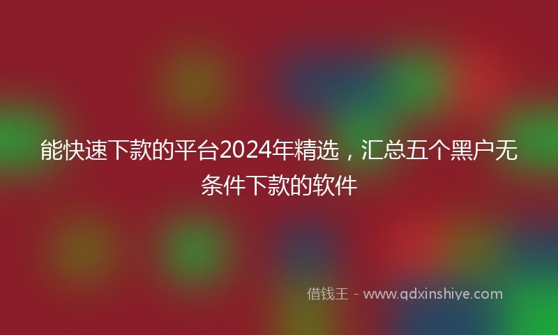 能快速下款的平台2024年精选，汇总五个黑户无条件下款的软件